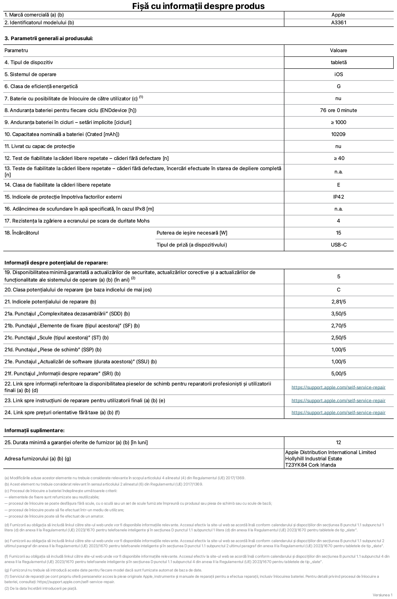Fișa cu informații despre produs pentru iPad Pro M5 Wi-Fi + Cellular de 13 inchi, modelul A3361. Furnizată de Apple Distribution International Limited, Hollyhill Industrial Estate. Cork, Irlanda, T23 YK84. Tipul de dispozitiv: tabletă. Sistemul de operare: iOS. Clasa de eficiență energetică: G. Baterie cu posibilitate de înlocuire de către utilizator: nu. Anduranța bateriei pentru fiecare ciclu: 76 de ore. Anduranța bateriei în cicluri – setări implicite: mai mare sau egală cu 1000. Capacitate nominală a bateriei: 10,209 miliamperi-oră. Livrat cu capac de protecție: nu. Test de fiabilitate la căderi libere repetate – căderi fără defectare: mai mare sau egal cu 40. Test de fiabilitate la căderi libere repetate – căderi fără defectare, încercări efectuate în starea de depliere completă: nu se aplică. Clasa de fiabilitate la căderi libere repetate: E. Indicele de protecție împotriva factorilor externi: IP42. Adâncimea de scufundare specificată în apă, în cazul IPx8: nu se aplică. Rezistența la zgâriere a ecranului pe scara de duritate Mohs: 4. Puterea de ieșire necesară pentru încărcător: 15 wați. Tipul de priză pentru încărcător (a dispozitivului): USB-C. Disponibilitatea minimă garantată a actualizărilor de securitate, a actualizărilor corective și a actualizărilor de funcționalitate ale sistemului de operare: 5 ani. Clasa potențialului de reparare: C. Indicele potențialului de reparare: 2,81/5. Punctajul „Complexitatea dezasamblării” (SDD): 3,50/5. Punctajul „Elemente de fixare”: 2,70/5. Punctajul „Scule”: 2,50/5. Punctajul „Piese de schimb”: 1,00/5. Punctajul „Actualizări de software”: 1,00/5. Punctajul „Informații despre reparare”: 5,00/5. Link spre informații referitoare la disponibilitatea pieselor de schimb pentru reparatorii profesioniști și utilizatorii finali: https://support.apple.com/self-service-repair. Link spre instrucțiuni de reparare pentru utilizatorii finali: https://support.apple.com/self-service-repair. Link spre prețuri orientative fără taxe: https://support.apple.com/self-service-repair. Garanție generală oferită: 12 luni.